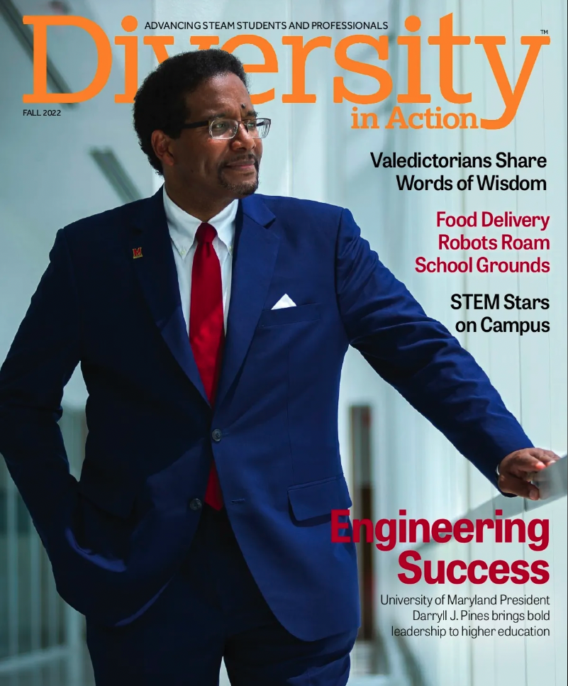 Cover image of University of Maryland President Darryll J. Pines on Diversity in Action magazine | Advancing STEAM Students and Professionals. Diversity in Action. Fall 2022. Valedictorians Share Words of Wisdom. Food Delivery Robots Roam School Grounds. STEM Stars on Campus. Engineering Success. University of Maryland President Darryll J. Pines brings bold leadership to higher education.